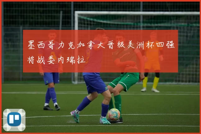 墨西哥力克加拿大晋级美洲杯四强将战委内瑞拉