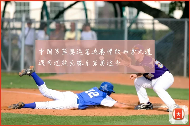 中国男篮奥运落选赛惜败加拿大遭遇两连败无缘东京奥运会