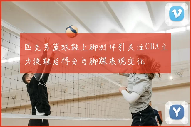 匹克男篮球鞋上脚测评引关注CBA主力换鞋后得分与脚踝表现变化
