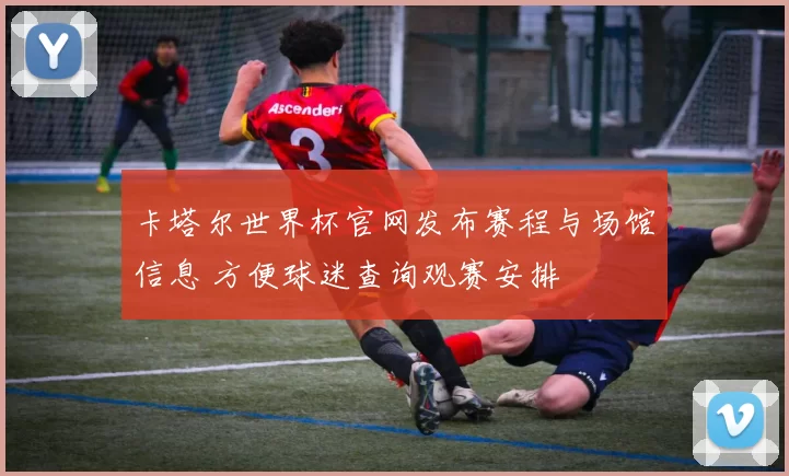卡塔尔世界杯官网发布赛程与场馆信息 方便球迷查询观赛安排