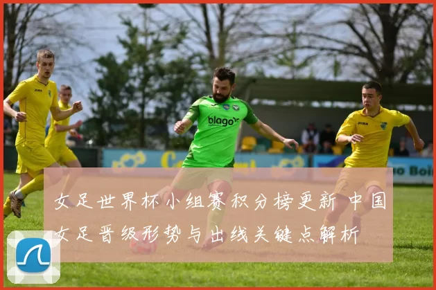 女足世界杯小组赛积分榜更新 中国女足晋级形势与出线关键点解析
