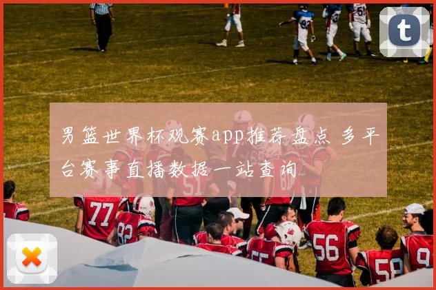 男篮世界杯观赛app推荐盘点 多平台赛事直播数据一站查询