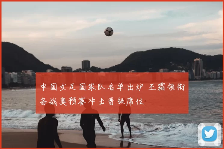 中国女足国家队名单出炉 王霜领衔备战奥预赛冲击晋级席位