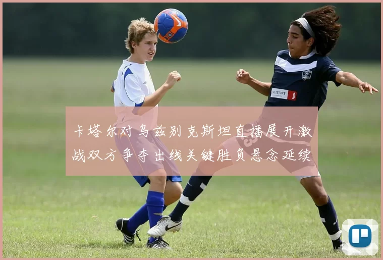 卡塔尔对乌兹别克斯坦直播展开激战双方争夺出线关键胜负悬念延续