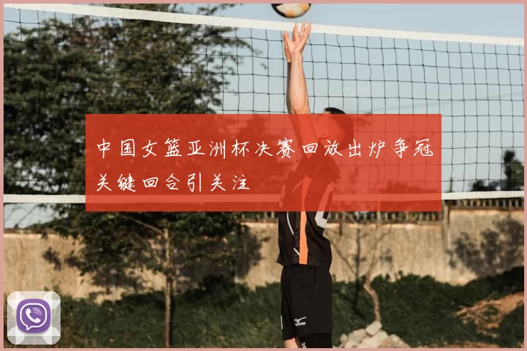 中国女篮亚洲杯决赛回放出炉争冠关键回合引关注