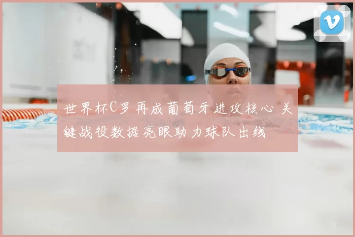 世界杯C罗再成葡萄牙进攻核心 关键战役数据亮眼助力球队出线