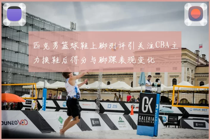 匹克男篮球鞋上脚测评引关注CBA主力换鞋后得分与脚踝表现变化