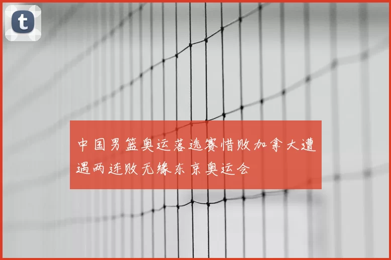中国男篮奥运落选赛惜败加拿大遭遇两连败无缘东京奥运会