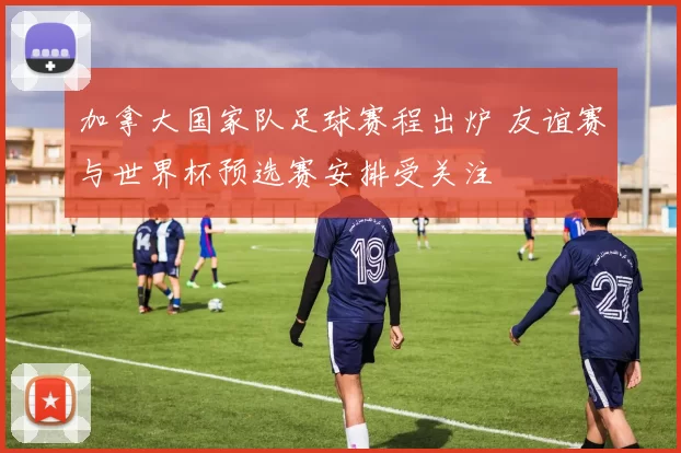 加拿大国家队足球赛程出炉 友谊赛与世界杯预选赛安排受关注