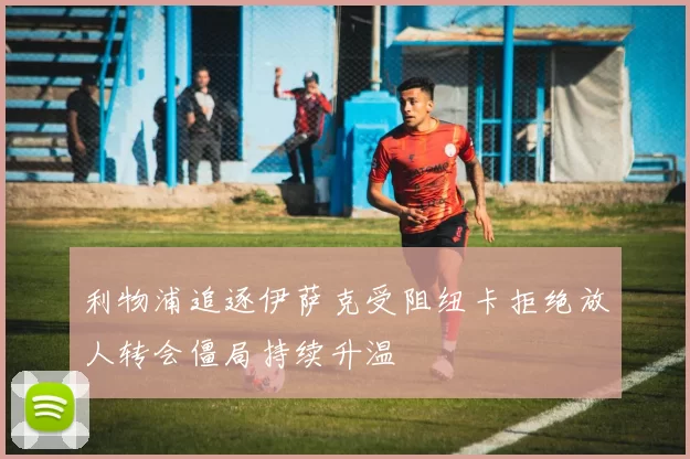 利物浦追逐伊萨克受阻纽卡拒绝放人转会僵局持续升温