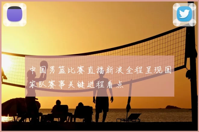 中国男篮比赛直播新浪全程呈现国家队赛事关键进程看点