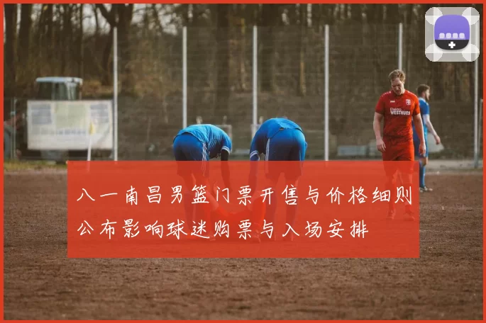 八一南昌男篮门票开售与价格细则公布影响球迷购票与入场安排