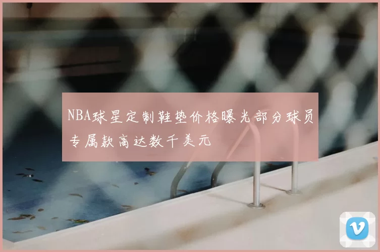 NBA球星定制鞋垫价格曝光部分球员专属款高达数千美元