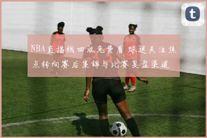 NBA直播线回放免费看 球迷关注焦点转向赛后集锦与比赛复盘渠道