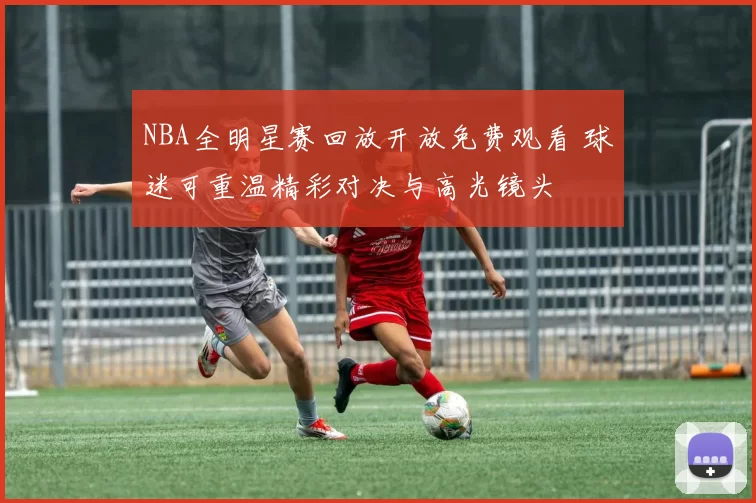 NBA全明星赛回放开放免费观看 球迷可重温精彩对决与高光镜头