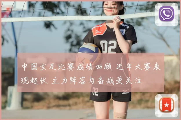 中国女足比赛成绩回顾 近年大赛表现起伏 主力阵容与备战受关注