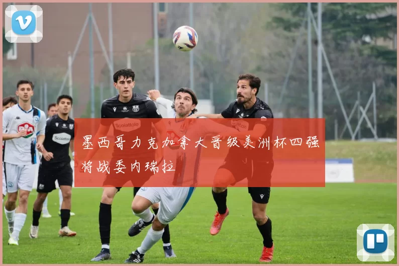 墨西哥力克加拿大晋级美洲杯四强将战委内瑞拉
