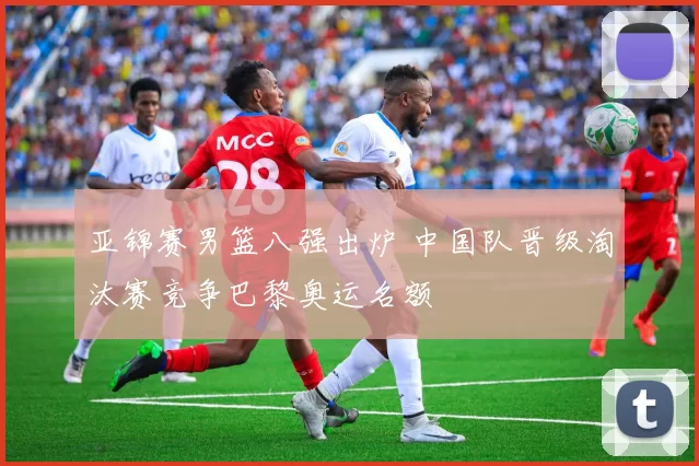 亚锦赛男篮八强出炉 中国队晋级淘汰赛竞争巴黎奥运名额