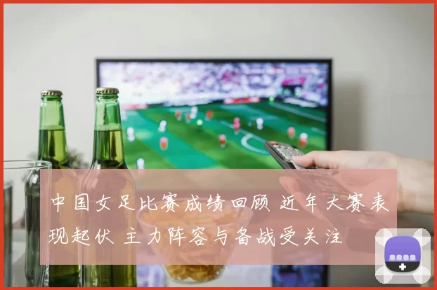 中国女足比赛成绩回顾 近年大赛表现起伏 主力阵容与备战受关注