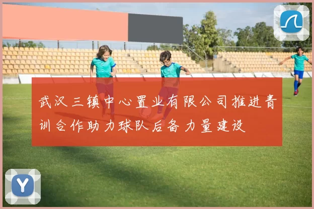 武汉三镇中心置业有限公司推进青训合作助力球队后备力量建设