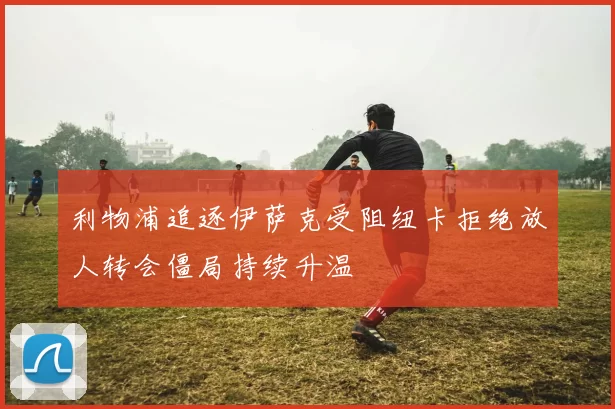 利物浦追逐伊萨克受阻纽卡拒绝放人转会僵局持续升温