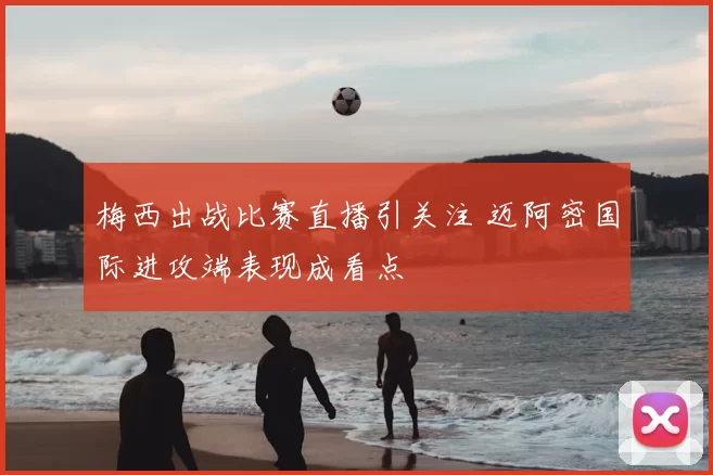 梅西出战比赛直播引关注 迈阿密国际进攻端表现成看点