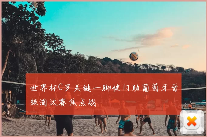 世界杯C罗关键一脚破门助葡萄牙晋级淘汰赛焦点战