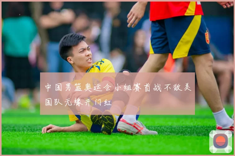 中国男篮奥运会小组赛首战不敌美国队无缘开门红