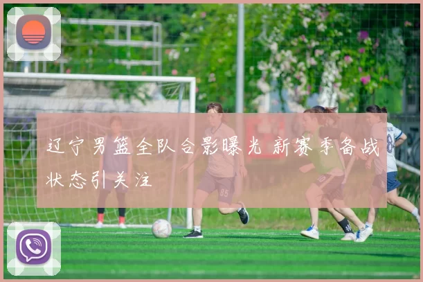 辽宁男篮全队合影曝光 新赛季备战状态引关注