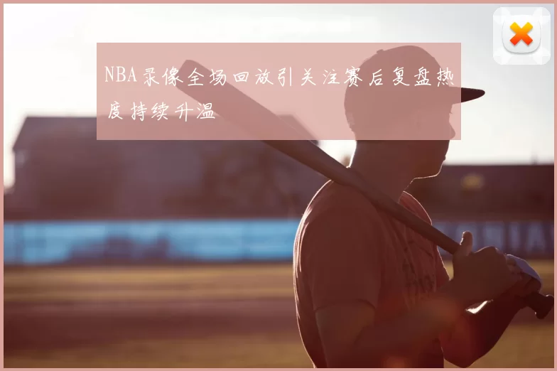 NBA录像全场回放引关注赛后复盘热度持续升温