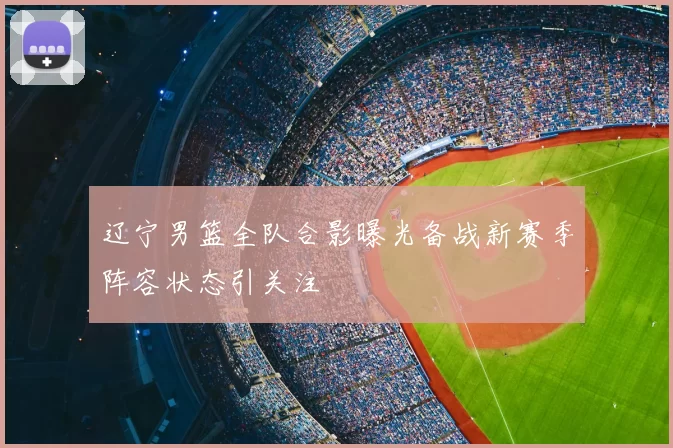 辽宁男篮全队合影曝光备战新赛季阵容状态引关注