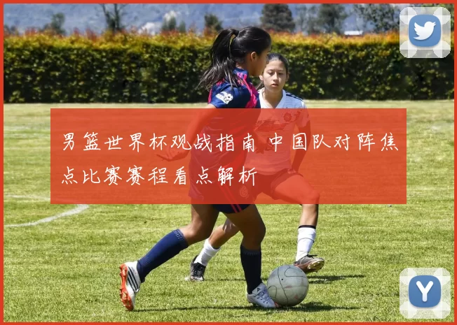 男篮世界杯观战指南 中国队对阵焦点比赛赛程看点解析