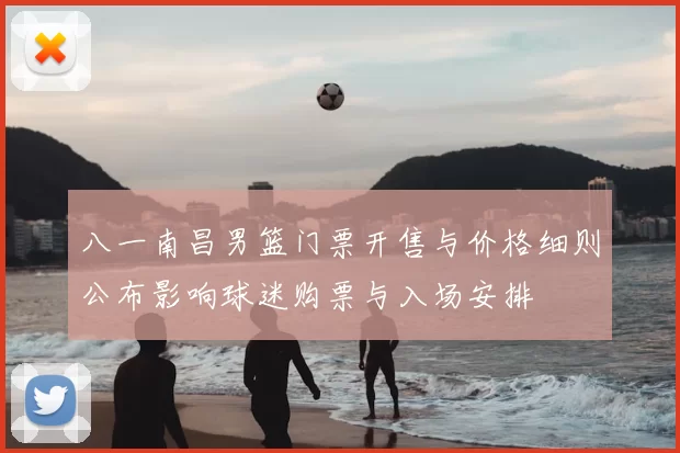 八一南昌男篮门票开售与价格细则公布影响球迷购票与入场安排