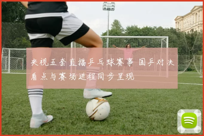 央视五套直播乒乓球赛事 国乒对决看点与赛场进程同步呈现