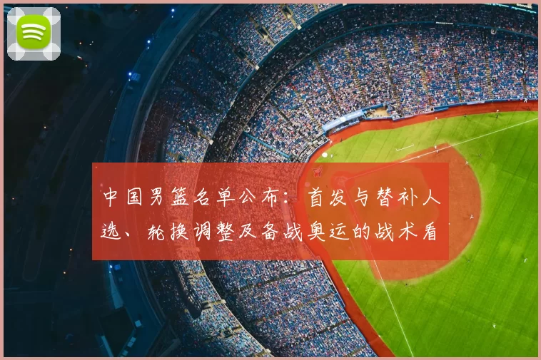 中国男篮名单公布:首发与替补人选、轮换调整及备战奥运的战术看点