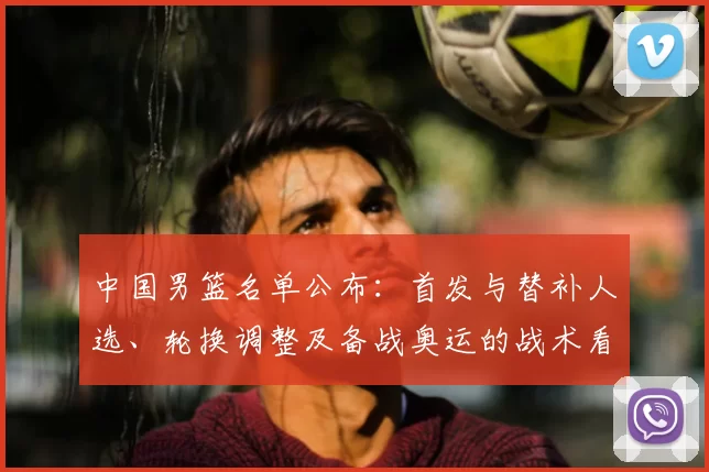 中国男篮名单公布:首发与替补人选、轮换调整及备战奥运的战术看点