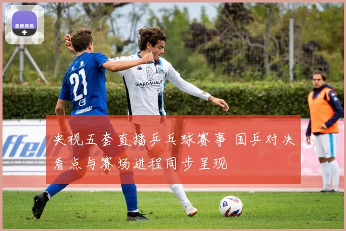 央视五套直播乒乓球赛事 国乒对决看点与赛场进程同步呈现
