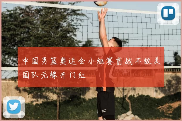 中国男篮奥运会小组赛首战不敌美国队无缘开门红