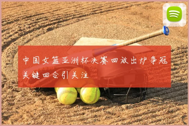 中国女篮亚洲杯决赛回放出炉争冠关键回合引关注