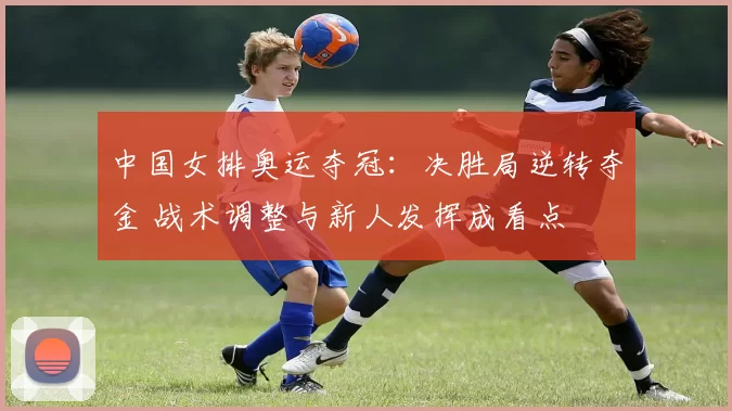 中国女排奥运夺冠：决胜局逆转夺金 战术调整与新人发挥成看点