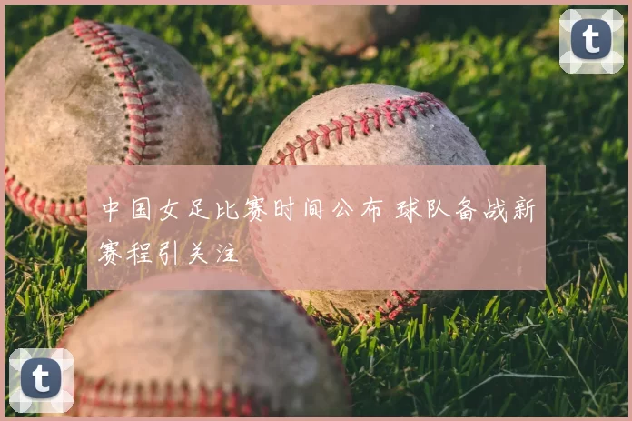 中国女足比赛时间公布 球队备战新赛程引关注