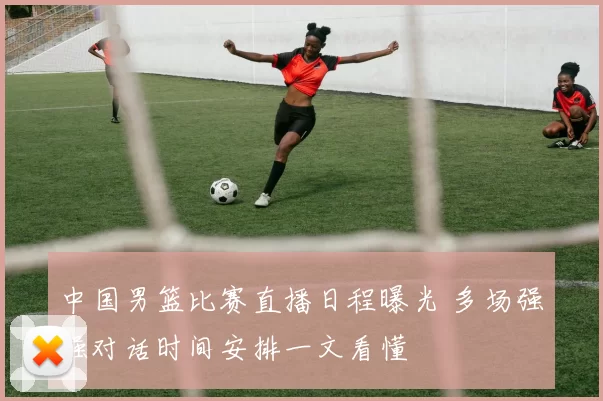 中国男篮比赛直播日程曝光 多场强强对话时间安排一文看懂