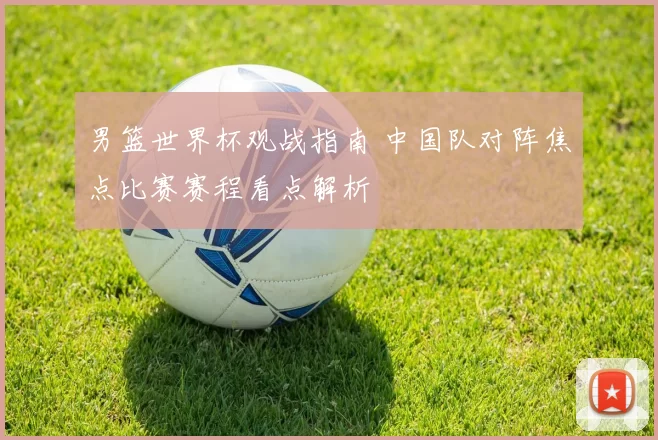 男篮世界杯观战指南 中国队对阵焦点比赛赛程看点解析