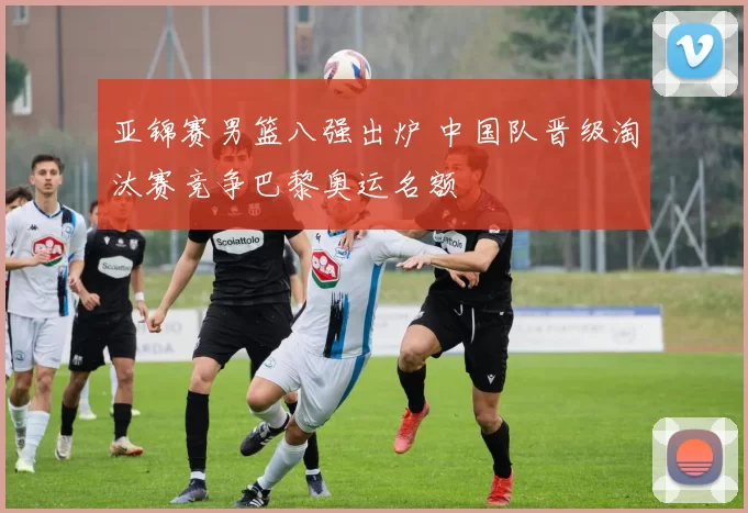 亚锦赛男篮八强出炉 中国队晋级淘汰赛竞争巴黎奥运名额