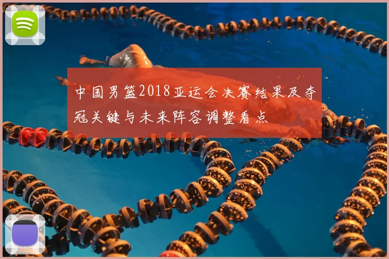 中国男篮2018亚运会决赛结果及夺冠关键与未来阵容调整看点