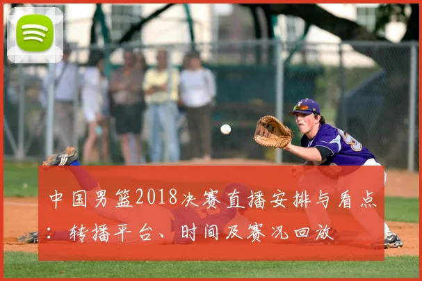 中国男篮2018决赛直播安排与看点：转播平台、时间及赛况回放
