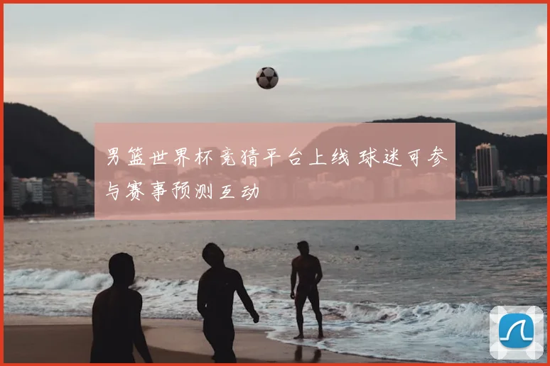 男篮世界杯竞猜平台上线 球迷可参与赛事预测互动