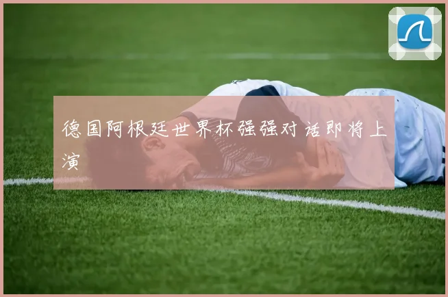 德国阿根廷世界杯强强对话即将上演