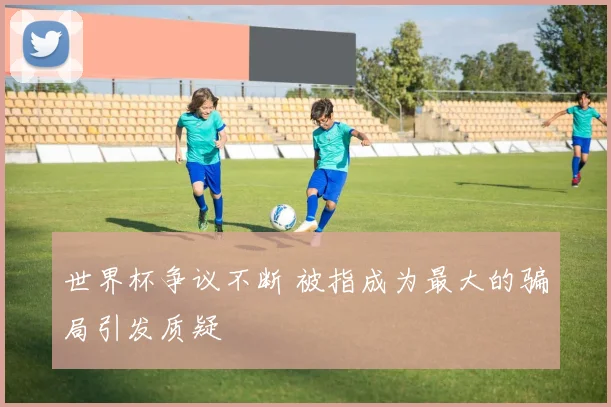 世界杯争议不断 被指成为最大的骗局引发质疑