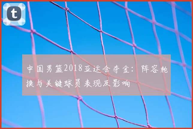 中国男篮2018亚运会夺金：阵容轮换与关键球员表现及影响